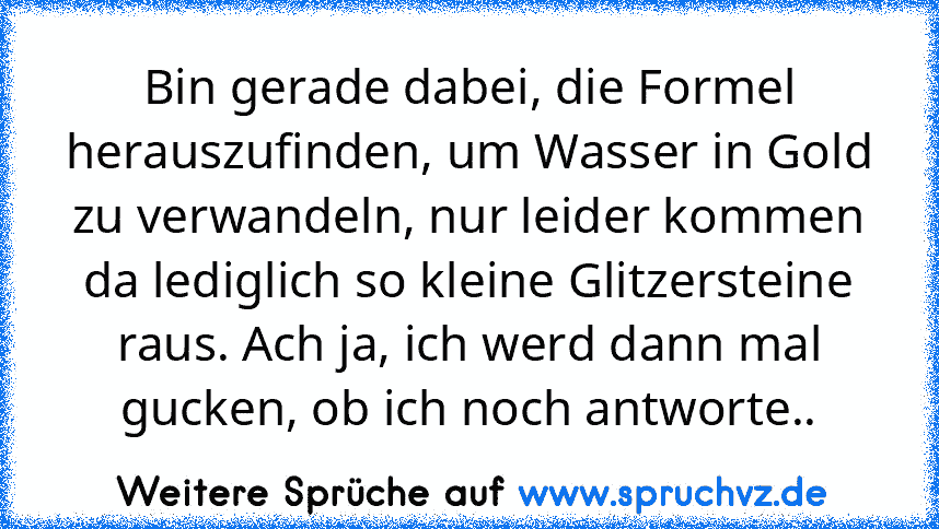 Bin gerade dabei, die Formel herauszufinden, um Wasser in Gold zu verwandeln, nur leider kommen da lediglich so kleine Glitzersteine raus. Ach ja, ich werd dann mal gucken, ob ich noch antworte..