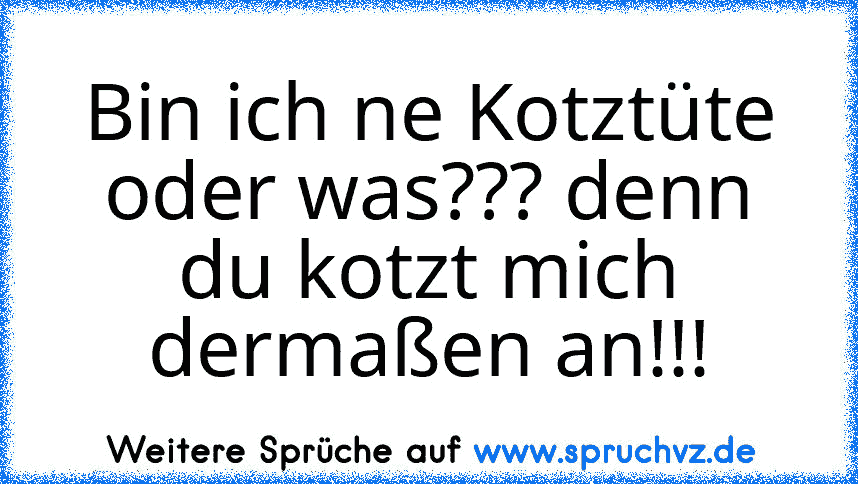 Bin ich ne Kotztüte oder was??? denn du kotzt mich dermaßen an!!!