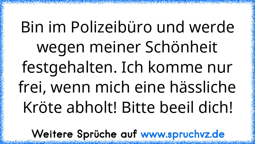 Bin im Polizeibüro und werde wegen meiner Schönheit festgehalten. Ich komme nur frei, wenn mich eine hässliche Kröte abholt! Bitte beeil dich!