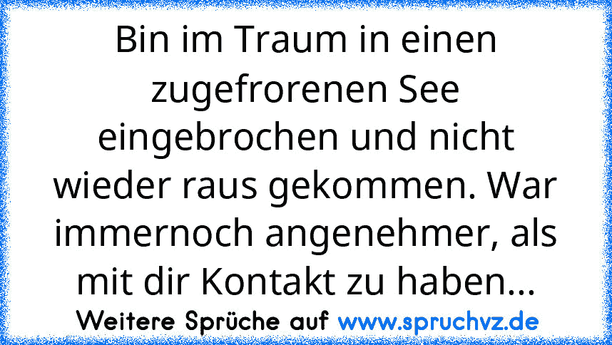 Bin im Traum in einen zugefrorenen See eingebrochen und nicht wieder raus gekommen. War immernoch angenehmer, als mit dir Kontakt zu haben...