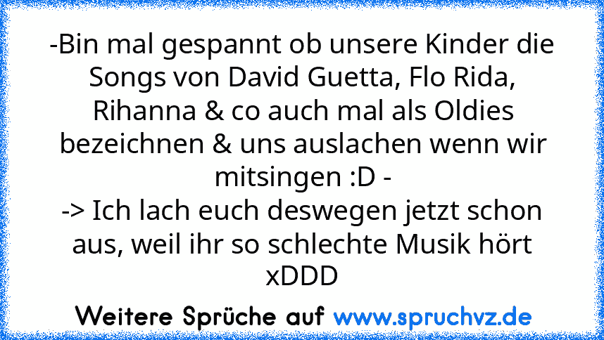 -Bin mal gespannt ob unsere Kinder die Songs von David Guetta, Flo Rida, Rihanna & co auch mal als Oldies bezeichnen & uns auslachen wenn wir mitsingen :D -
-> Ich lach euch deswegen jetzt schon aus, weil ihr so schlechte Musik hört xDDD