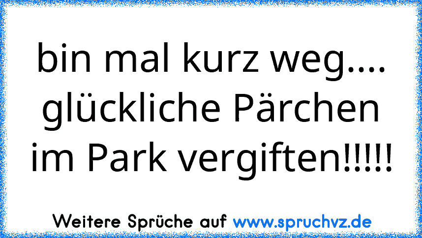 bin mal kurz weg.... glückliche Pärchen im Park vergiften!!!!!