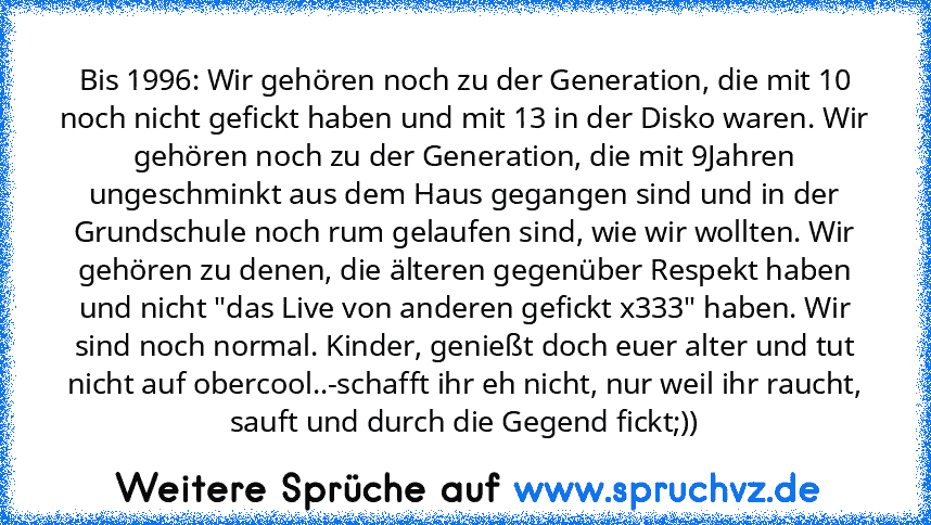 Bis 1996: Wir gehören noch zu der Generation, die mit 10 noch nicht gefickt haben und mit 13 in der Disko waren. Wir gehören noch zu der Generation, die mit 9Jahren ungeschminkt aus dem Haus gegangen sind und in der Grundschule noch rum gelaufen sind, wie wir wollten. Wir gehören zu denen, die älteren gegenüber Respekt haben und nicht "das Live von anderen gefickt x333" haben. Wir sind noch normal...