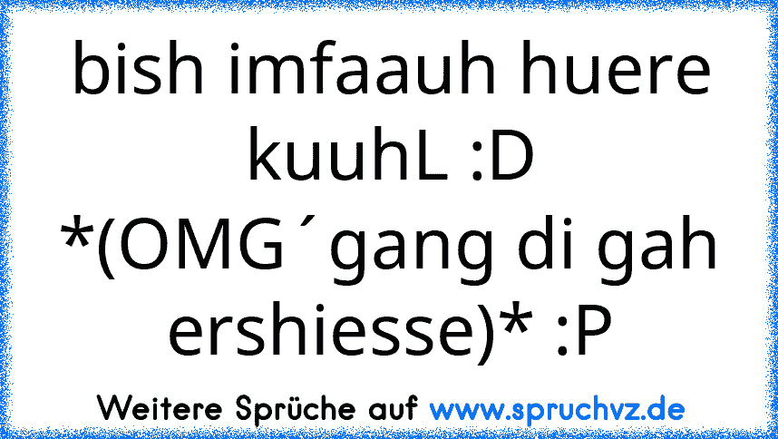 bish imfaauh huere kuuhL :D *(OMG´gang di gah ershiesse)* :P