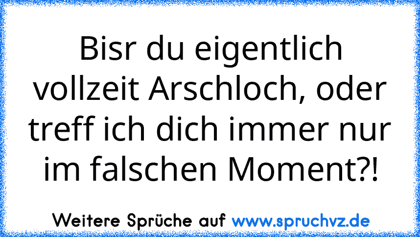 Bisr du eigentlich vollzeit Arschloch, oder treff ich dich immer nur im falschen Moment?!