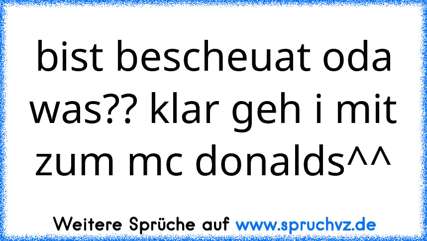 bist bescheuat oda was?? klar geh i mit zum mc donalds^^