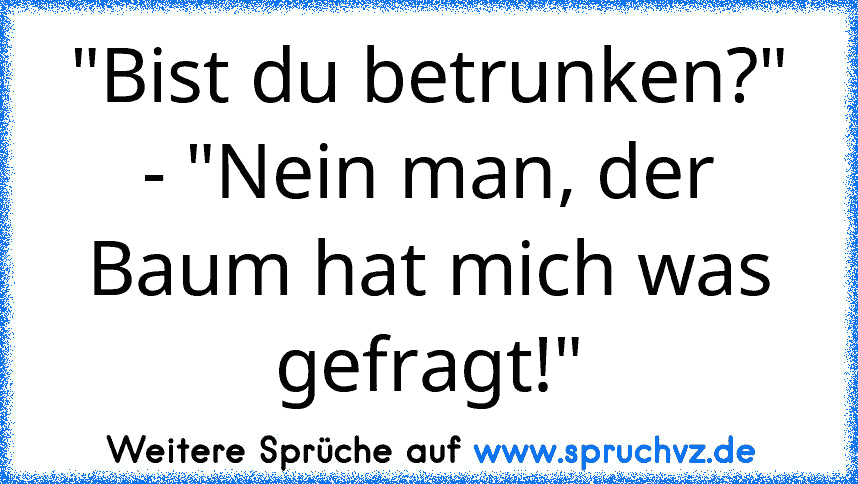 "Bist du betrunken?"
- "Nein man, der Baum hat mich was gefragt!"