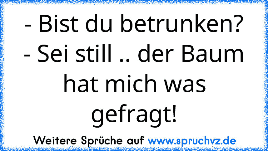 - Bist du betrunken?
- Sei still .. der Baum hat mich was gefragt!