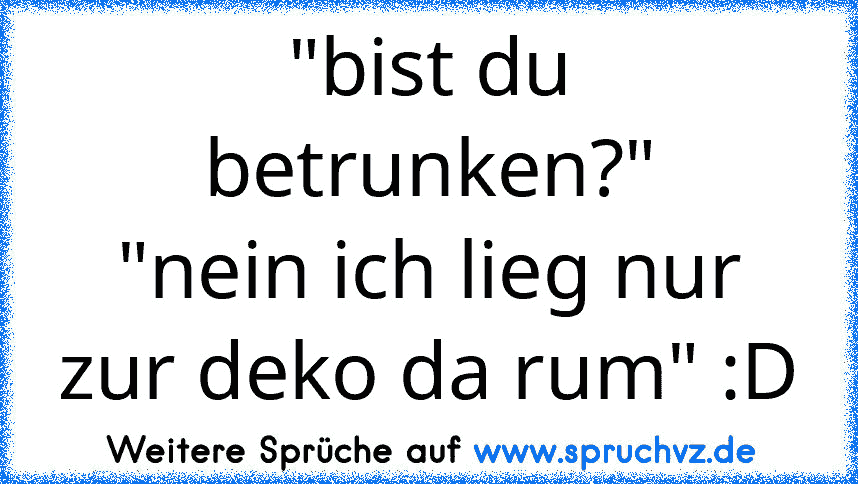 "bist du betrunken?"
"nein ich lieg nur zur deko da rum" :D