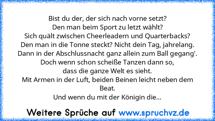 Bist du der, der sich nach vorne setzt?
Den man beim Sport zu letzt wählt?
Sich quält zwischen Cheerleadern und Quarterbacks?
Den man in die Tonne steckt? Nicht dein Tag, jahrelang.
Dann in der Abschlussnacht ganz allein zum Ball gegang'.
Doch wenn schon scheiße Tanzen dann so,
dass die ganze Welt es sieht.
Mit Armen in der Luft, beiden Beinen leicht neben dem Beat.
Und wenn du mit der Königin ...