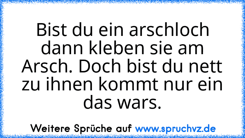 Bist du ein arschloch dann kleben sie am Arsch. Doch bist du nett zu ihnen kommt nur ein das wars.