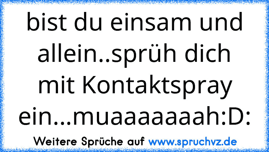 bist du einsam und allein..sprüh dich mit Kontaktspray ein...muaaaaaaah:D: