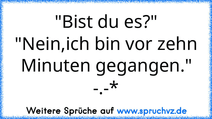 "Bist du es?"
"Nein,ich bin vor zehn Minuten gegangen."
-.-*