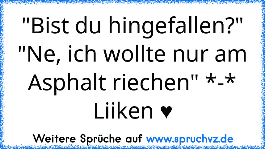 "Bist du hingefallen?" "Ne, ich wollte nur am Asphalt riechen" *-*
Liiken ♥