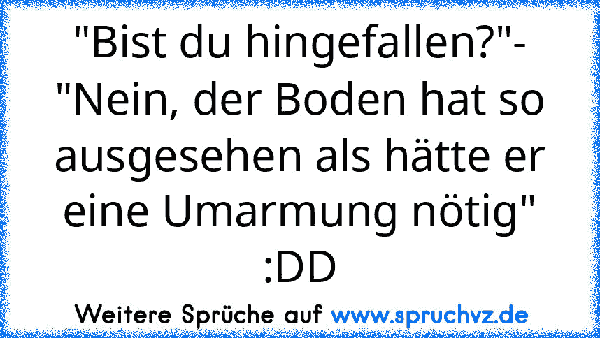 "Bist du hingefallen?"- "Nein, der Boden hat so ausgesehen als hätte er eine Umarmung nötig" :DD