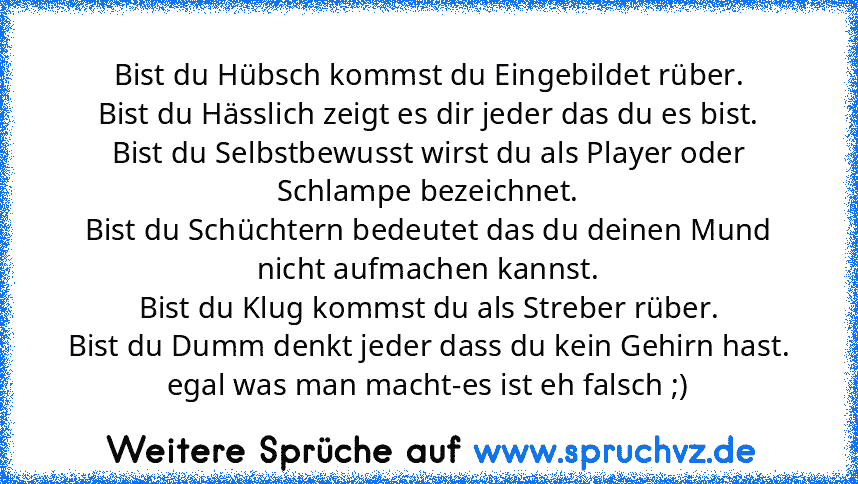 Bist du Hübsch kommst du Eingebildet rüber.
Bist du Hässlich zeigt es dir jeder das du es bist.
Bist du Selbstbewusst wirst du als Player oder Schlampe bezeichnet.
Bist du Schüchtern bedeutet das du deinen Mund nicht aufmachen kannst.
Bist du Klug kommst du als Streber rüber.
Bist du Dumm denkt jeder dass du kein Gehirn hast.
egal was man macht-es ist eh falsch ;)