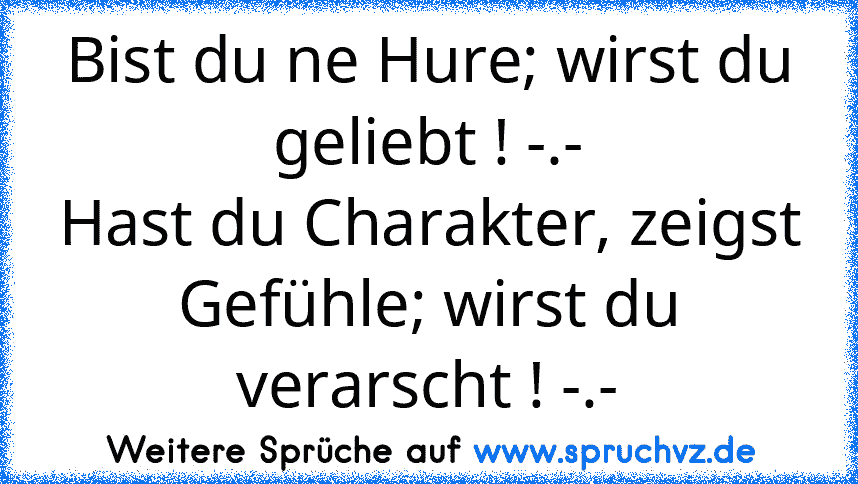 Bist du ne Hure; wirst du geliebt ! -.-
Hast du Charakter, zeigst Gefühle; wirst du verarscht ! -.-