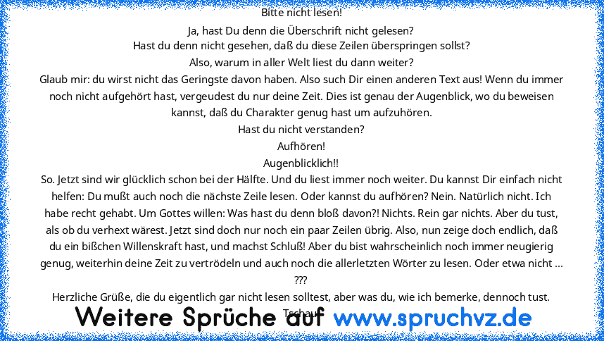 Bitte nicht lesen!
Ja, hast Du denn die Überschrift nicht gelesen?
Hast du denn nicht gesehen, daß du diese Zeilen überspringen sollst?
Also, warum in aller Welt liest du dann weiter?
Glaub mir: du wirst nicht das Geringste davon haben. Also such Dir einen anderen Text aus! Wenn du immer noch nicht aufgehört hast, vergeudest du nur deine Zeit. Dies ist genau der Augenblick, wo du beweisen kanns...