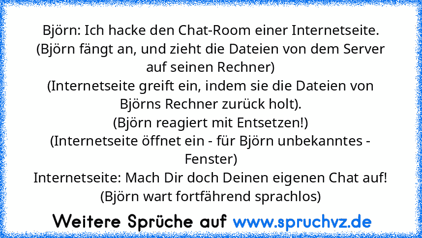 Björn: Ich hacke den Chat-Room einer Internetseite.
(Björn fängt an, und zieht die Dateien von dem Server auf seinen Rechner)
(Internetseite greift ein, indem sie die Dateien von Björns Rechner zurück holt).
(Björn reagiert mit Entsetzen!)
(Internetseite öffnet ein - für Björn unbekanntes - Fenster)
Internetseite: Mach Dir doch Deinen eigenen Chat auf!
(Björn wart fortfährend sprachlos)