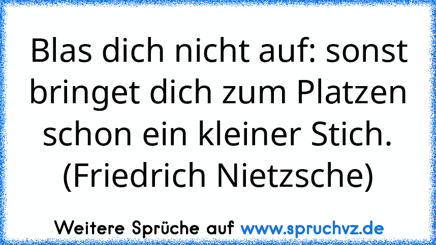 Blas dich nicht auf: sonst bringet dich zum Platzen schon ein kleiner Stich. (Friedrich Nietzsche)