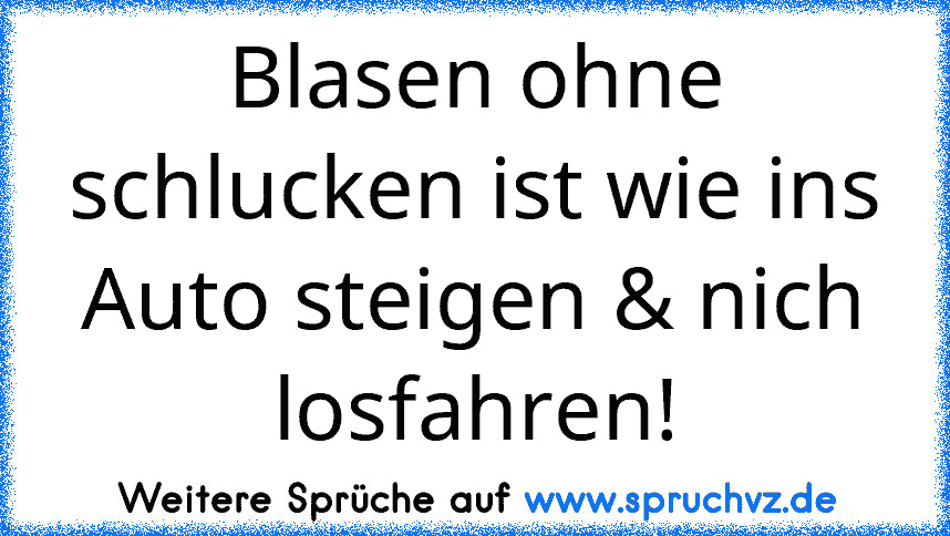 Blasen ohne schlucken ist wie ins Auto steigen & nich losfahren!