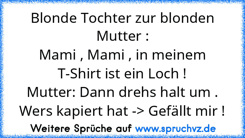 Blonde Tochter zur blonden Mutter :
Mami , Mami , in meinem T-Shirt ist ein Loch !
Mutter: Dann drehs halt um .
Wers kapiert hat -> Gefällt mir !