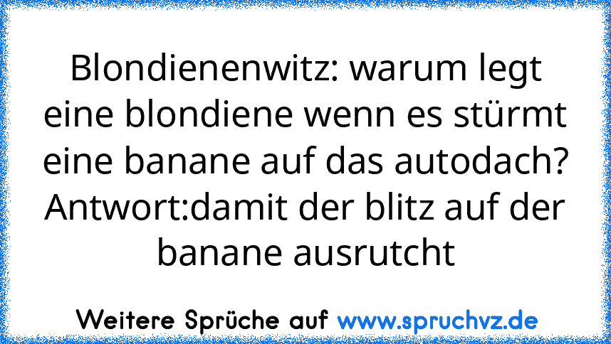 Blondienenwitz: warum legt eine blondiene wenn es stürmt eine banane auf das autodach?
Antwort:damit der blitz auf der banane ausrutcht