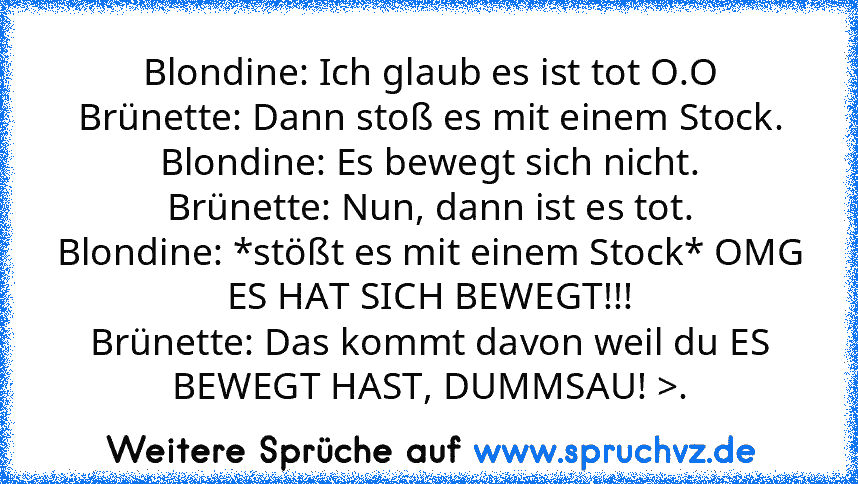 Blondine: Ich glaub es ist tot O.O
Brünette: Dann stoß es mit einem Stock.
Blondine: Es bewegt sich nicht.
Brünette: Nun, dann ist es tot.
Blondine: *stößt es mit einem Stock* OMG ES HAT SICH BEWEGT!!!
Brünette: Das kommt davon weil du ES BEWEGT HAST, DUMMSAU! >.