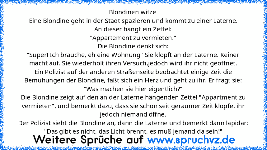 Blondinen witze 
Eine Blondine geht in der Stadt spazieren und kommt zu einer Laterne.
An dieser hängt ein Zettel:
"Appartement zu vermieten."
Die Blondine denkt sich:
"Super! Ich brauche, eh eine Wohnung" Sie klopft an der Laterne. Keiner macht auf. Sie wiederholt ihren Versuch,jedoch wird ihr nicht geöffnet.
Ein Polizist auf der anderen Straßenseite beobachtet einige Zeit die Bemühungen der B...