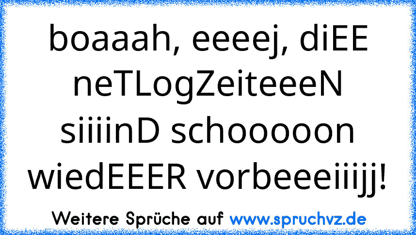 boaaah, eeeej, diEE neTLogZeiteeeN siiiinD schooooon wiedEEER vorbeeeiiijj!