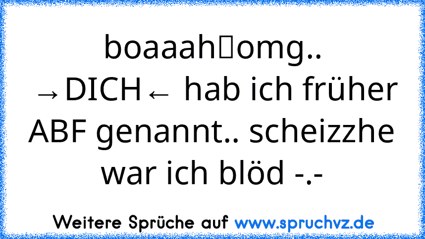 boaaah／omg.. →DICH← hab ich früher ABF genannt.. scheizzhe war ich blöd -.-