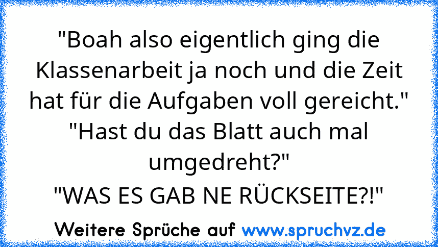 "Boah also eigentlich ging die Klassenarbeit ja noch und die Zeit hat für die Aufgaben voll gereicht."
"Hast du das Blatt auch mal umgedreht?"
"WAS ES GAB NE RÜCKSEITE?!"