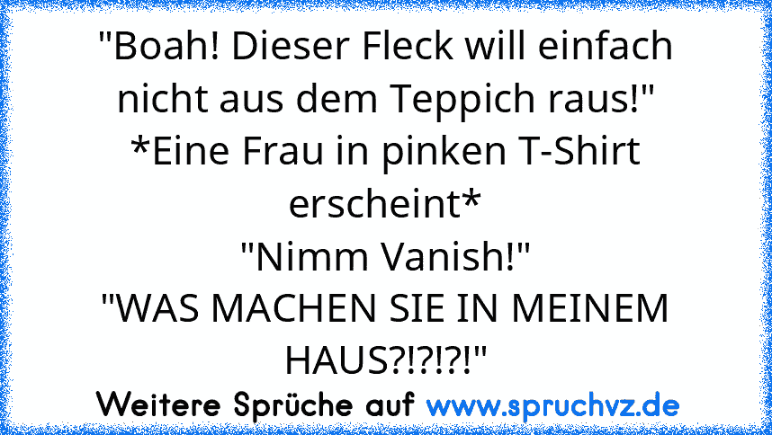 "Boah! Dieser Fleck will einfach nicht aus dem Teppich raus!"
*Eine Frau in pinken T-Shirt erscheint*
"Nimm Vanish!"
"WAS MACHEN SIE IN MEINEM HAUS?!?!?!"