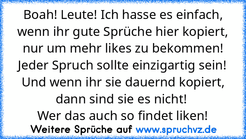 Boah! Leute! Ich hasse es einfach, wenn ihr gute Sprüche hier kopiert, nur um mehr likes zu bekommen!
Jeder Spruch sollte einzigartig sein! Und wenn ihr sie dauernd kopiert, dann sind sie es nicht! 
Wer das auch so findet liken!