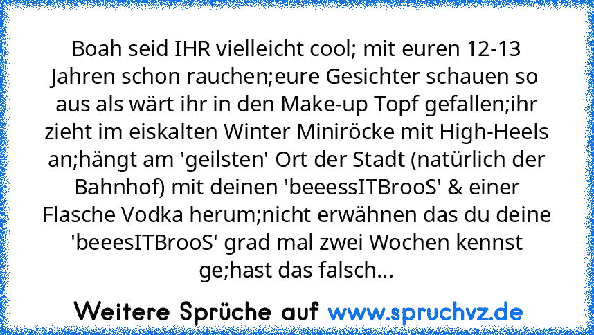 Boah seid IHR vielleicht cool; mit euren 12-13 Jahren schon rauchen;eure Gesichter schauen so aus als wärt ihr in den Make-up Topf gefallen;ihr zieht im eiskalten Winter Miniröcke mit High-Heels an;hängt am 'geilsten' Ort der Stadt (natürlich der Bahnhof) mit deinen 'beeessITBrooS' & einer Flasche Vodka herum;nicht erwähnen das du deine 'beeesITBrooS' grad mal zwei Wochen kennst ge;hast das fal...