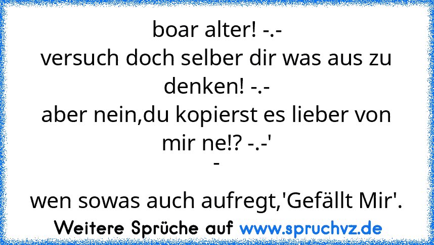 boar alter! -.-
versuch doch selber dir was aus zu denken! -.-
aber nein,du kopierst es lieber von mir ne!? -.-'
-
wen sowas auch aufregt,'Gefällt Mir'.