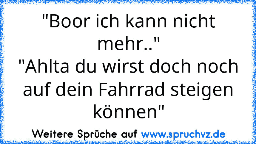 "Boor ich kann nicht mehr.."
"Ahlta du wirst doch noch auf dein Fahrrad steigen können"