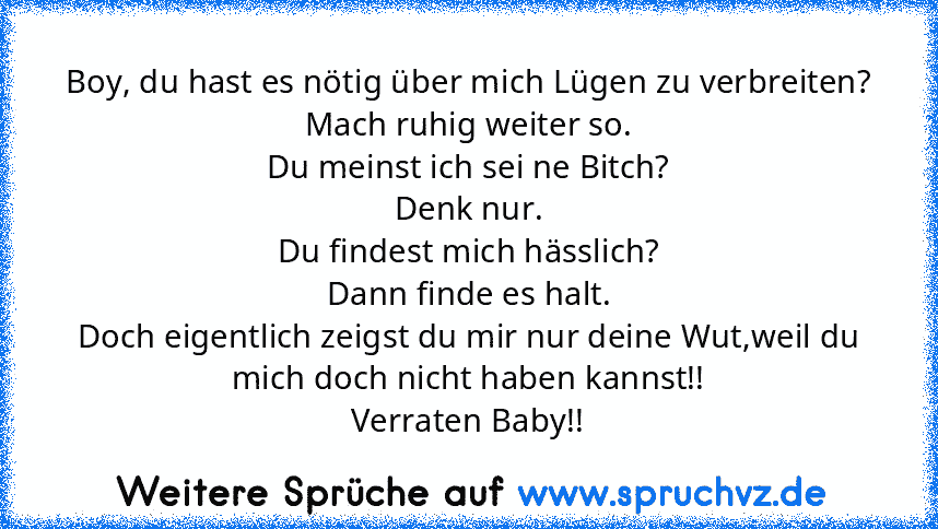 Boy, du hast es nötig über mich Lügen zu verbreiten?
Mach ruhig weiter so.
Du meinst ich sei ne Bitch?
Denk nur.
Du findest mich hässlich?
Dann finde es halt.
Doch eigentlich zeigst du mir nur deine Wut,weil du mich doch nicht haben kannst!!
Verraten Baby!!