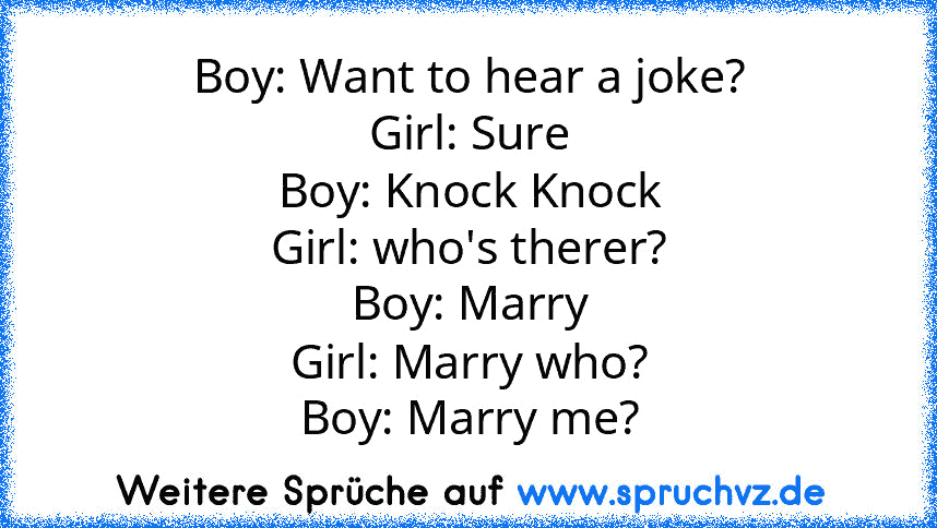 Boy: Want to hear a joke?
Girl: Sure
Boy: Knock Knock
Girl: who's therer?
Boy: Marry
Girl: Marry who?
Boy: Marry me?