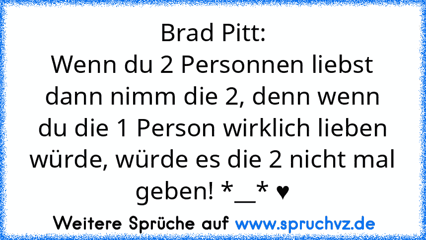 Brad Pitt:
Wenn du 2 Personnen liebst dann nimm die 2, denn wenn du die 1 Person wirklich lieben würde, würde es die 2 nicht mal geben! *__* ♥