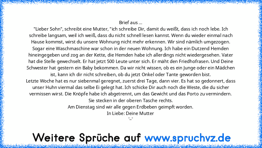 Brief aus ...
"Lieber Sohn", schreibt eine Mutter, "ich schreibe Dir, damit du weißt, dass ich noch lebe. Ich schreibe langsam, weil ich weiß, dass du nicht schnell lesen kannst. Wenn du wieder einmal nach Hause kommst, wirst du unsere Wohnung nicht mehr erkennen. Wir sind nämlich umgezogen.
Sogar eine Waschmaschine war schon in der neuen Wohnung. Ich habe ein Dutzend Hemden hineingegeben und z...