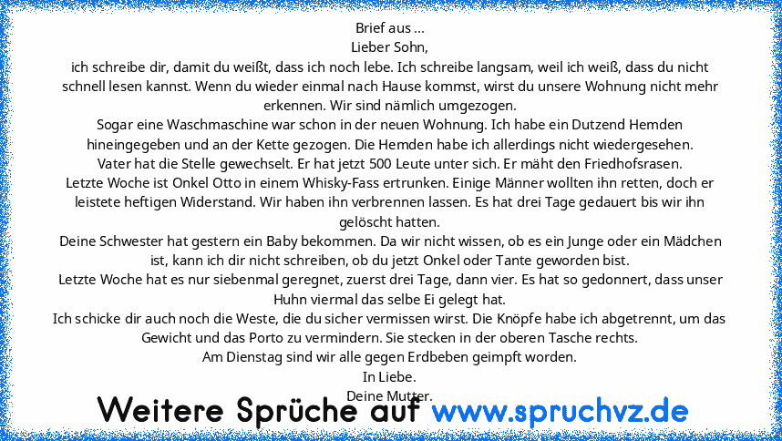 Brief aus ...
Lieber Sohn,
ich schreibe dir, damit du weißt, dass ich noch lebe. Ich schreibe langsam, weil ich weiß, dass du nicht schnell lesen kannst. Wenn du wieder einmal nach Hause kommst, wirst du unsere Wohnung nicht mehr erkennen. Wir sind nämlich umgezogen.
Sogar eine Waschmaschine war schon in der neuen Wohnung. Ich habe ein Dutzend Hemden hineingegeben und an der Kette gezogen. Die ...