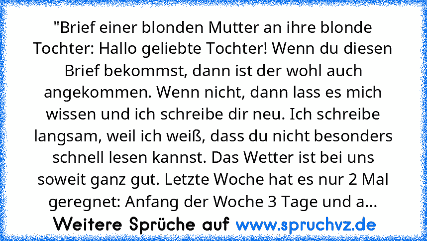 "Brief einer blonden Mutter an ihre blonde Tochter: Hallo geliebte Tochter! Wenn du diesen Brief bekommst, dann ist der wohl auch angekommen. Wenn nicht, dann lass es mich wissen und ich schreibe dir neu. Ich schreibe langsam, weil ich weiß, dass du nicht besonders schnell lesen kannst. Das Wetter ist bei uns soweit ganz gut. Letzte Woche hat es nur 2 Mal geregnet: Anfang der Woche 3 Tage und a...