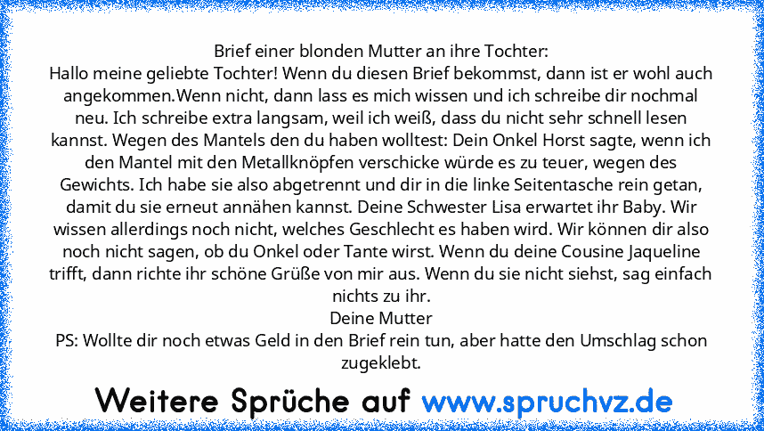 Brief einer blonden Mutter an ihre Tochter:
Hallo meine geliebte Tochter! Wenn du diesen Brief bekommst, dann ist er wohl auch angekommen.Wenn nicht, dann lass es mich wissen und ich schreibe dir nochmal neu. Ich schreibe extra langsam, weil ich weiß, dass du nicht sehr schnell lesen kannst. Wegen des Mantels den du haben wolltest: Dein Onkel Horst sagte, wenn ich den Mantel mit den Metallknöpf...