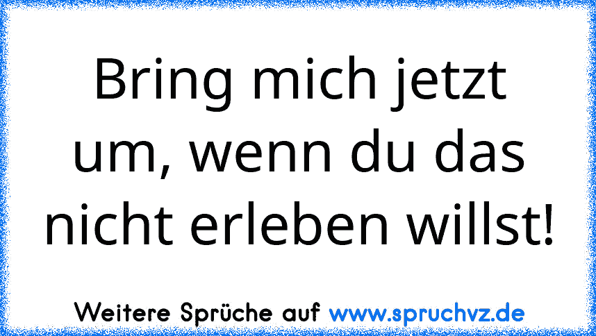 Bring mich jetzt um, wenn du das nicht erleben willst!