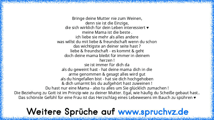 Bringe deine Mutter nie zum Weinen,
denn sie ist die Einzige,
die sich wirklich für dein Leben interessiert ♥
meine Mama ist die beste .
ich liebe sie mehr als alles andere
was willst du mit liebe & freundschaft wenn du schon
das wichtigste an deiner seite hast ?
liebe & freundschaft - es kommt & geht
doch deine mama bleibt für immer in deinem
herzen !
sie ist immer für dich da
als du geweint hast...