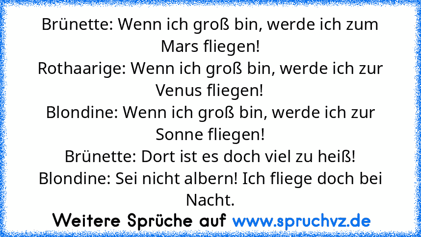 Brünette: Wenn ich groß bin, werde ich zum Mars fliegen!
Rothaarige: Wenn ich groß bin, werde ich zur Venus fliegen!
Blondine: Wenn ich groß bin, werde ich zur Sonne fliegen!
Brünette: Dort ist es doch viel zu heiß!
Blondine: Sei nicht albern! Ich fliege doch bei Nacht.