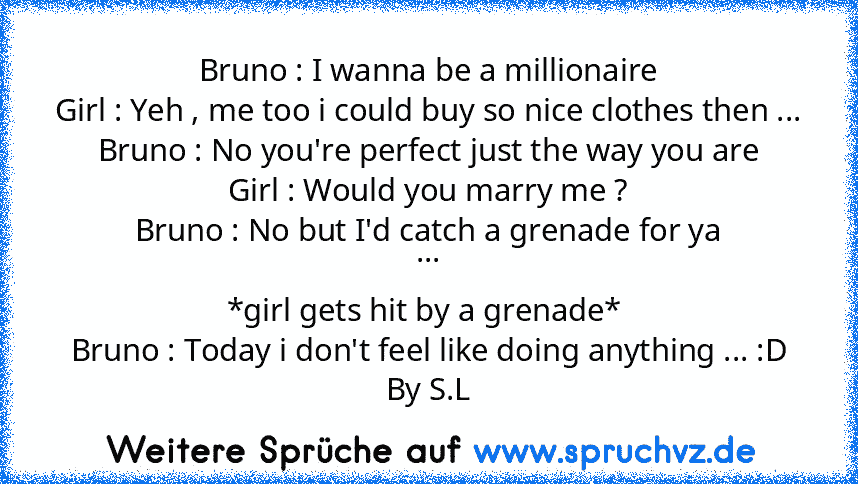 Bruno : I wanna be a millionaire
Girl : Yeh , me too i could buy so nice clothes then ...
Bruno : No you're perfect just the way you are
Girl : Would you marry me ?
Bruno : No but I'd catch a grenade for ya
...
*girl gets hit by a grenade* 
Bruno : Today i don't feel like doing anything ... :D
By S.L