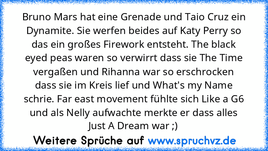 Bruno Mars hat eine Grenade und Taio Cruz ein Dynamite. Sie werfen beides auf Katy Perry so das ein großes Firework entsteht. The black eyed peas waren so verwirrt dass sie The Time vergaßen und Rihanna war so erschrocken dass sie im Kreis lief und What's my Name schrie. Far east movement fühlte sich Like a G6 und als Nelly aufwachte merkte er dass alles Just A Dream war ;)