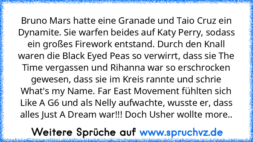 Bruno Mars hatte eine Granade und Taio Cruz ein Dynamite. Sie warfen beides auf Katy Perry, sodass ein großes Firework entstand. Durch den Knall waren die Black Eyed Peas so verwirrt, dass sie The Time vergassen und Rihanna war so erschrocken gewesen, dass sie im Kreis rannte und schrie What's my Name. Far East Movement fühlten sich Like A G6 und als Nelly aufwachte, wusste er, dass alles Just ...